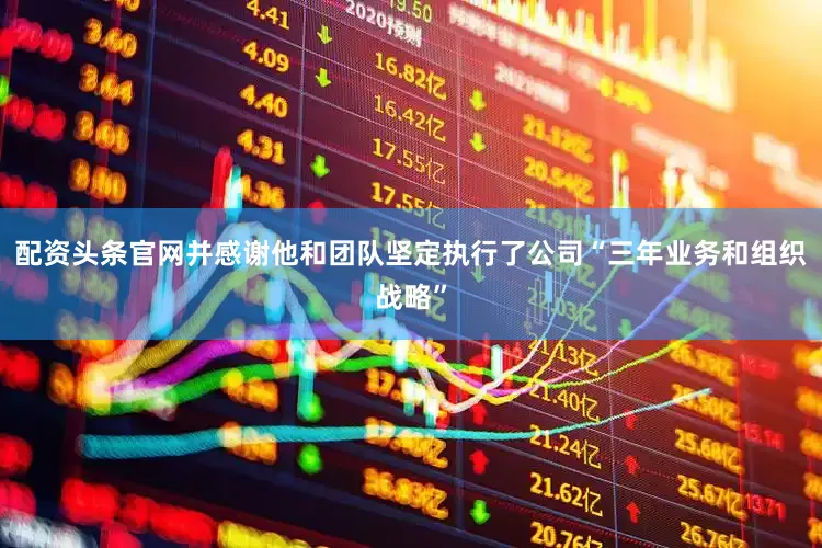 配资头条官网并感谢他和团队坚定执行了公司“三年业务和组织战略”