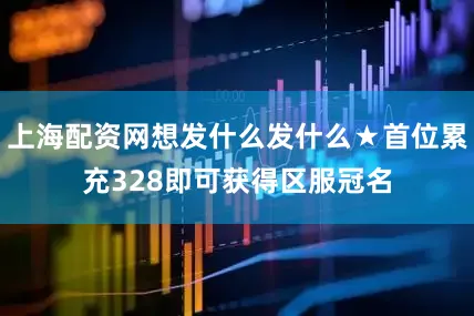 上海配资网想发什么发什么★首位累充328即可获得区服冠名