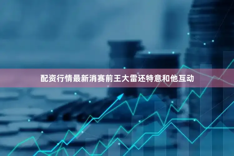 配资行情最新消赛前王大雷还特意和他互动