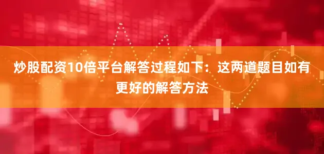 炒股配资10倍平台解答过程如下：这两道题目如有更好的解答方法