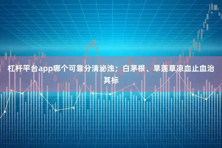 杠杆平台app哪个可靠分清泌浊；白茅根、旱莲草凉血止血治其标