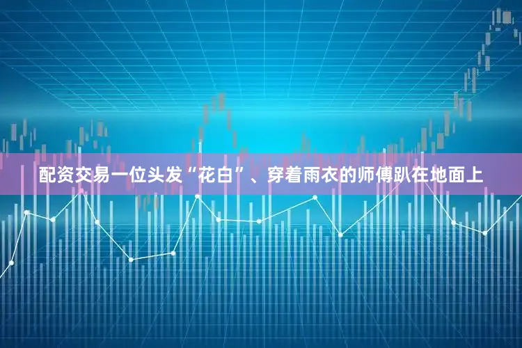 配资交易一位头发“花白”、穿着雨衣的师傅趴在地面上