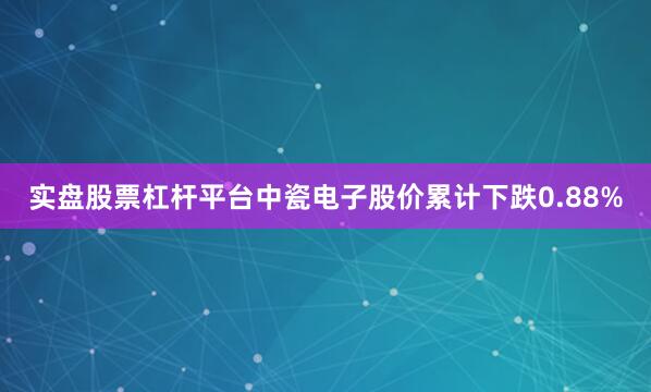 实盘股票杠杆平台中瓷电子股价累计下跌0.88%