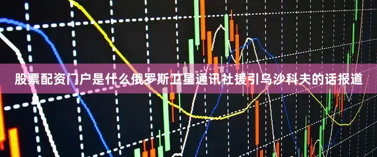 股票配资门户是什么俄罗斯卫星通讯社援引乌沙科夫的话报道