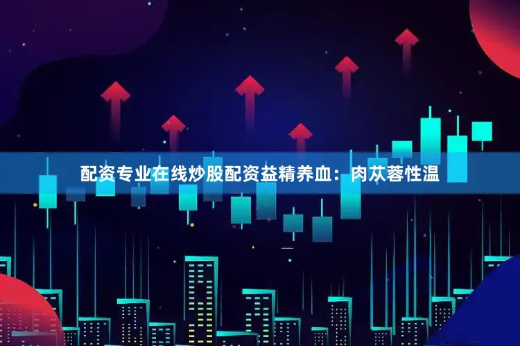 配资专业在线炒股配资益精养血：肉苁蓉性温