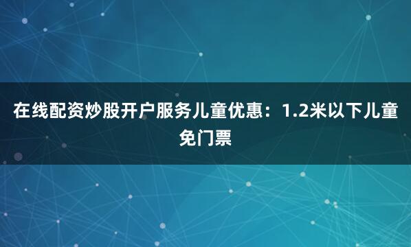 在线配资炒股开户服务儿童优惠：1.2米以下儿童免门票