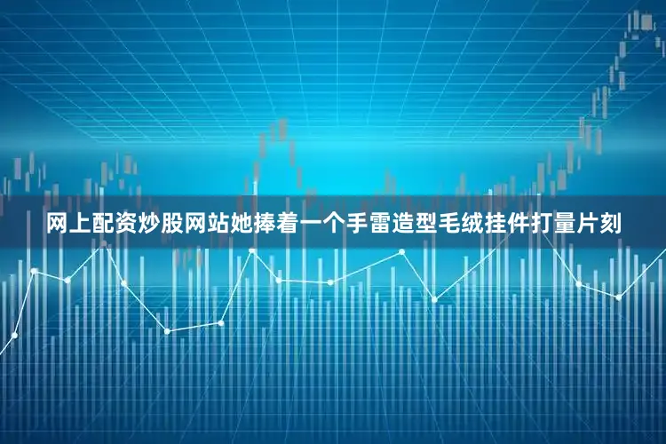 网上配资炒股网站她捧着一个手雷造型毛绒挂件打量片刻