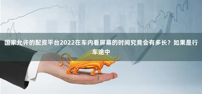 国家允许的配资平台2022在车内看屏幕的时间究竟会有多长？如果是行车途中